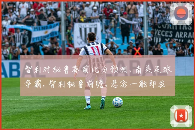 智利对秘鲁赛前比分预测,南美足球争霸,智利秘鲁前瞻,悬念一触即发