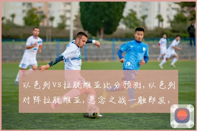 以色列vs拉脱维亚比分预测,以色列对阵拉脱维亚,悬念之战一触即发,谁将笑到最后
