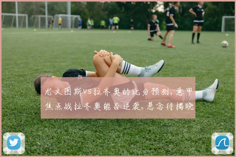 尤文图斯vs拉齐奥的比分预测,意甲焦点战拉齐奥能否逆袭,悬念待揭晓,一触即发