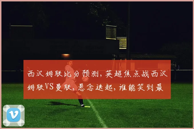 西汉姆联比分预测,英超焦点战西汉姆联VS曼联,悬念迭起,谁能笑到最后