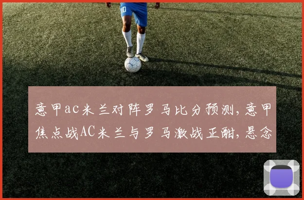 意甲ac米兰对阵罗马比分预测,意甲焦点战AC米兰与罗马激战正酣,悬念重重