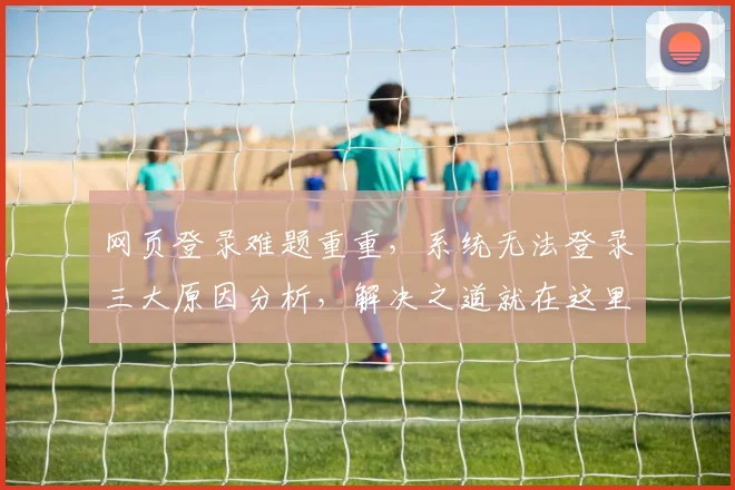 网页登录难题重重，系统无法登录三大原因分析，解决之道就在这里，快速登录