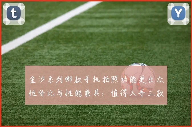 金沙系列哪款手机拍照功能更出众性价比与性能兼具，值得入手三款推荐，你值得拥有